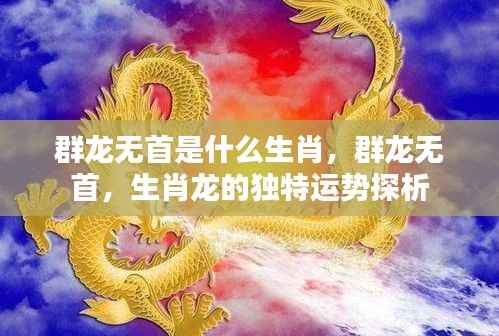 生肖龙独特运势探析，群龙无首的寓意与运势解读